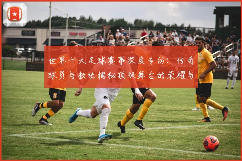 世界十大足球赛事深度专访:传奇球员与教练揭秘顶级舞台的荣耀与挑战_20260609201241