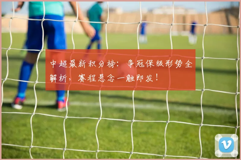 中超最新积分榜:争冠保级形势全解析,赛程悬念一触即发!
