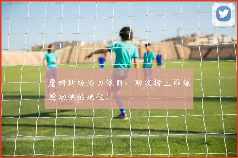 詹姆斯统治力依旧,助攻榜上谁能撼动他的地位!