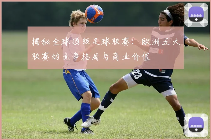 揭秘全球顶级足球联赛:欧洲五大联赛的竞争格局与商业价值